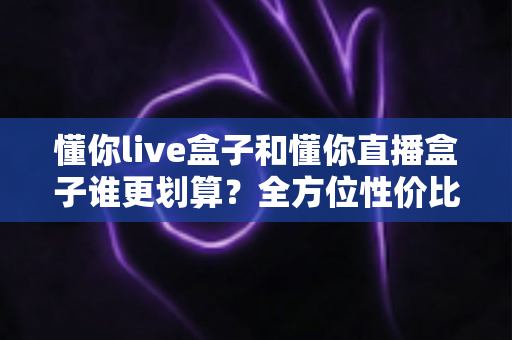 懂你live盒子和懂你直播盒子谁更划算？全方位性价比对比帮你选出最适合的一款
