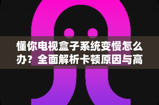 懂你电视盒子系统变慢怎么办？全面解析卡顿原因与高效解决技巧，让你的电视盒子重获新生