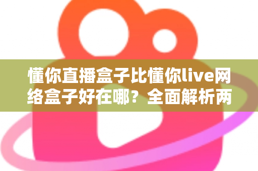 懂你直播盒子比懂你live网络盒子好在哪？全面解析两大观影神器的真实差距，帮你选对不踩坑