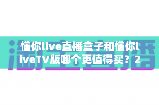 懂你live直播盒子和懂你liveTV版哪个更值得买?2025年超详细选购指南,帮你避开选购买坑 懂你live直播盒子和懂你liveTV版哪个更值得买?2025年超详细选购指南,帮你避开选购买坑