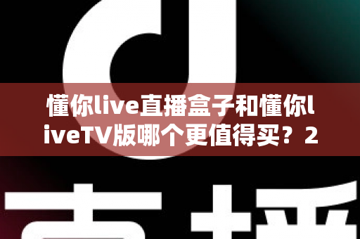 懂你live直播盒子和懂你liveTV版哪个更值得买?2025年超详细选购指南,帮你避开选购买坑 懂你live直播盒子和懂你liveTV版哪个更值得买?2025年超详细选购指南,帮你避开选购买坑