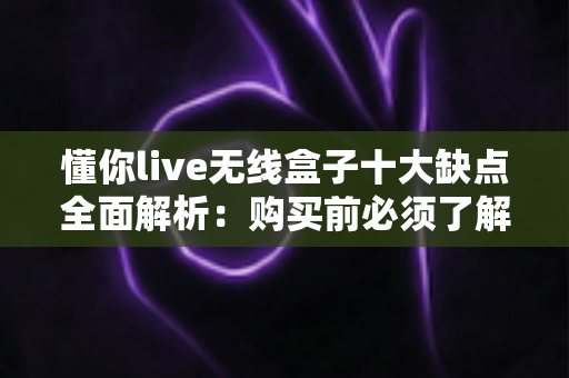 懂你live无线盒子十大缺点全面解析：购买前必须了解的真实使用体验