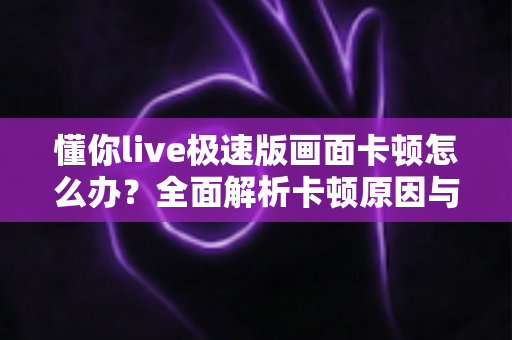 懂你live极速版画面卡顿怎么办？全面解析卡顿原因与实用解决方案指南