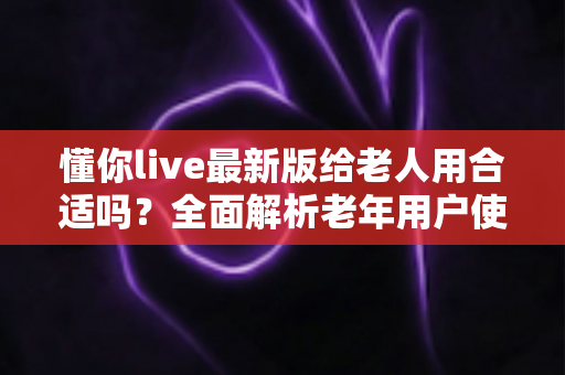 懂你live最新版给老人用合适吗？全面解析老年用户使用体验、优势与注意事项