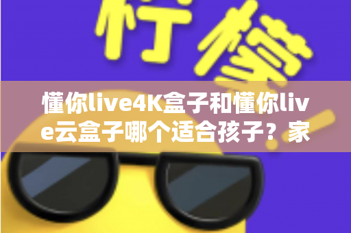 懂你live4K盒子和懂你live云盒子哪个适合孩子？家长选购全攻略与深度对比