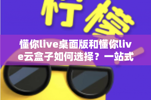 懂你live桌面版和懂你live云盒子如何选择？一站式对比评测与选购攻略