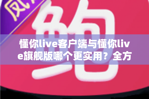 懂你live客户端与懂你live旗舰版哪个更实用？全方位深度对比助你做出明智选择