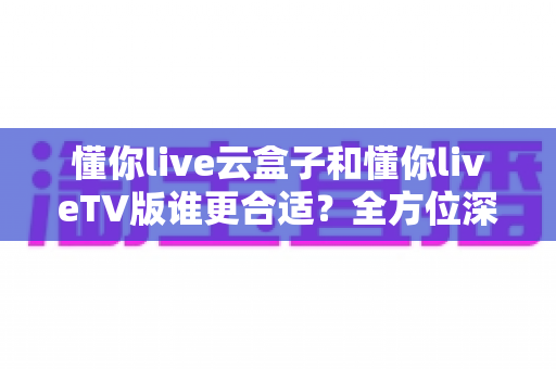 懂你live云盒子和懂你liveTV版谁更合适？全方位深度对比帮你找到最佳观影方案