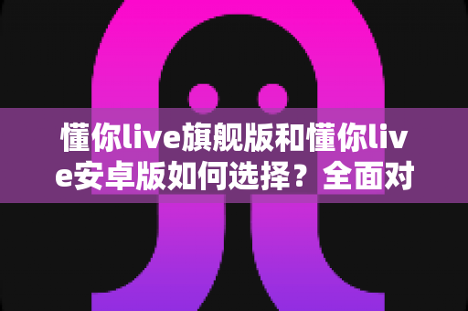 懂你live旗舰版和懂你live安卓版如何选择？全面对比指南帮你找到最适合的直播方案