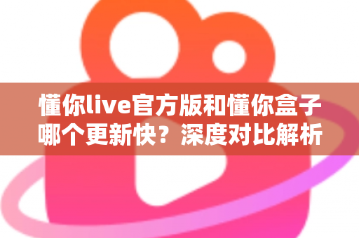 懂你live官方版和懂你盒子哪个更新快?深度对比解析与选择指南 懂你live官方版和懂你盒子哪个更新快?深度对比解析与选择指南