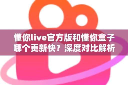 懂你live官方版和懂你盒子哪个更新快？深度对比解析与选择指南