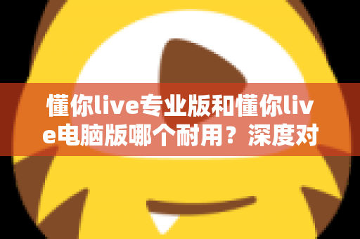 懂你live专业版和懂你live电脑版哪个耐用?深度对比测评助你选对版本 懂你live专业版和懂你live电脑版哪个耐用?深度对比测评助你选对版本