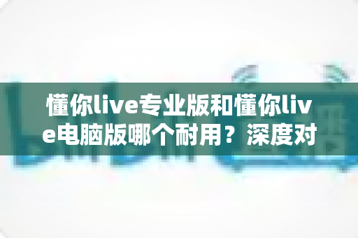 懂你live专业版和懂你live电脑版哪个耐用？深度对比测评助你选对版本