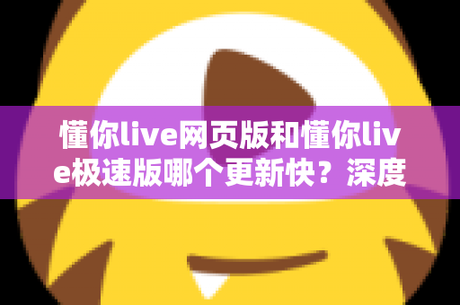 懂你live网页版和懂你live极速版哪个更新快?深度解析两大版本更新频率与使用体验 懂你live网页版和懂你live极速版哪个更新快?深度解析两大版本更新频率与使用体验