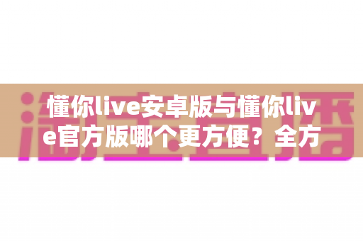 懂你live安卓版与懂你live官方版哪个更方便?全方位对比分析与下载使用指南 懂你live安卓版与懂你live官方版哪个更方便?全方位对比分析与下载使用指南