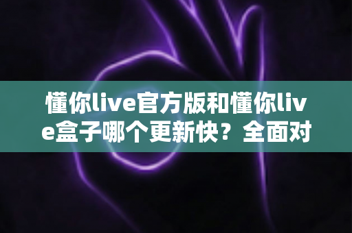 懂你live官方版和懂你live盒子哪个更新快？全面对比解析助你快速选择最佳版本