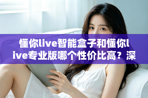 懂你live智能盒子和懂你live专业版哪个性价比高？深度对比评测帮你选对不花冤枉钱
