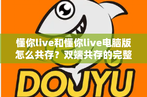 懂你live和懂你live电脑版怎么共存?双端共存的完整设置指南与实用技巧详解 懂你live和懂你live电脑版怎么共存?双端共存的完整设置指南与实用技巧详解