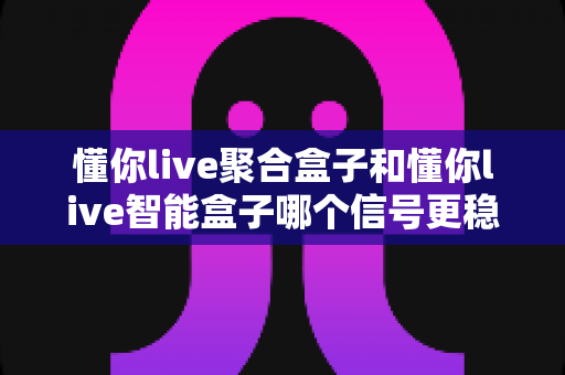 懂你live聚合盒子和懂你live智能盒子哪个信号更稳定？全面对比分析与选购指南