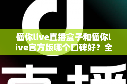 懂你live直播盒子和懂你live官方版哪个口碑好?全方位对比测评帮你做出明智选择 懂你live直播盒子和懂你live官方版哪个口碑好?全方位对比测评帮你做出明智选择