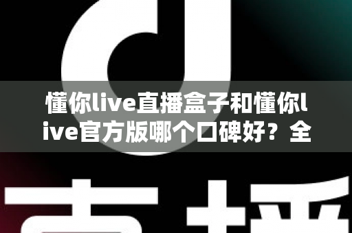 懂你live直播盒子和懂你live官方版哪个口碑好？全方位对比测评帮你做出明智选择