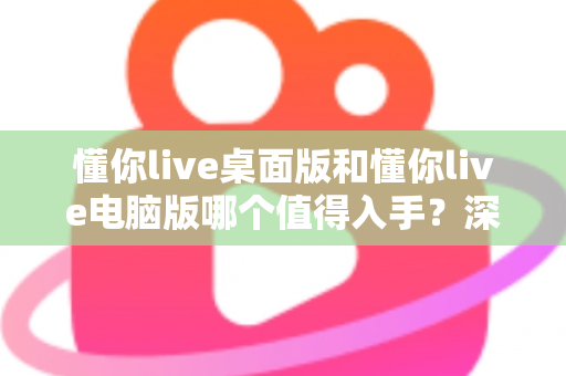 懂你live桌面版和懂你live电脑版哪个值得入手？深度对比评测助你轻松决策