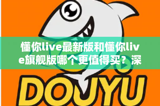 懂你live最新版和懂你live旗舰版哪个更值得买？深度对比帮你做出明智决定