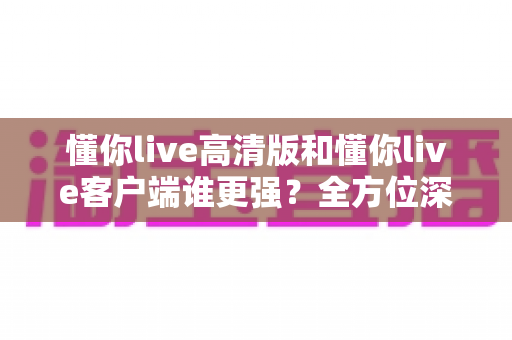 懂你live高清版和懂你live客户端谁更强?全方位深度对比评测,帮你选出最适合自己的版本 懂你live高清版和懂你live客户端谁更强?全方位深度对比评测,帮你选出最适合自己的版本