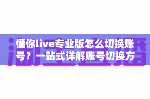 懂你live专业版怎么切换账号?一站式详解账号切换方法、常见问题与安全指南 懂你live专业版怎么切换账号?一站式详解账号切换方法、常见问题与安全指南