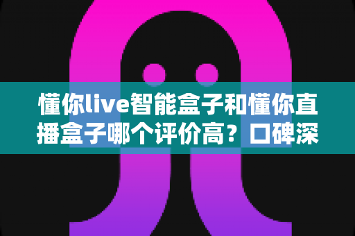 懂你live智能盒子和懂你直播盒子哪个评价高?口碑深度对比与选购避坑指南 懂你live智能盒子和懂你直播盒子哪个评价高?口碑深度对比与选购避坑指南