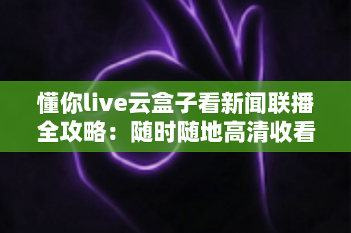 懂你live云盒子看新闻联播全攻略：随时随地高清收看《新闻联播》的完整指南