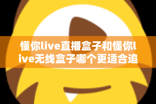 懂你live直播盒子和懂你live无线盒子哪个更适合追剧？追剧党必看的超全选购测评与实用指南