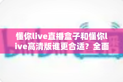 懂你live直播盒子和懂你live高清版谁更合适？全面对比解析帮你做出最佳选择
