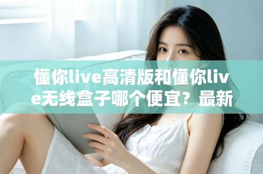 懂你live高清版和懂你live无线盒子哪个便宜？最新价格对比与高性价比选购全攻略