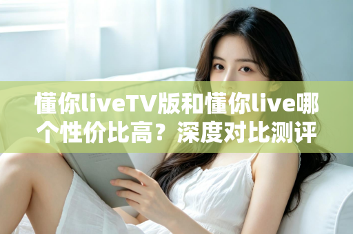 懂你liveTV版和懂你live哪个性价比高？深度对比测评助你聪明选择
