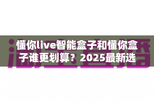 懂你live智能盒子和懂你盒子谁更划算？2025最新选购避坑指南深度解析