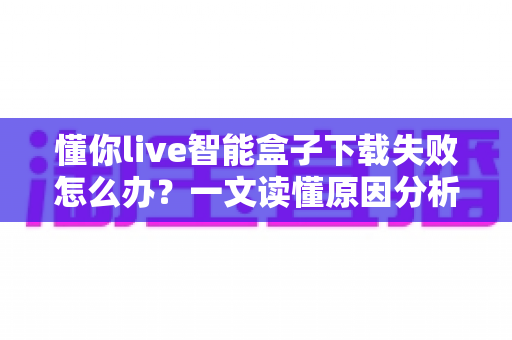 懂你live智能盒子下载失败怎么办?一文读懂原因分析与实用解决方案 懂你live智能盒子下载失败怎么办?一文读懂原因分析与实用解决方案