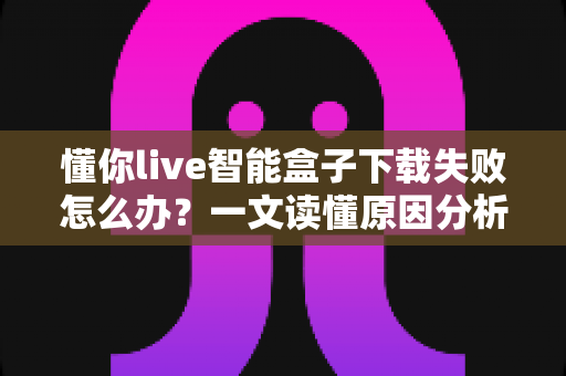懂你live智能盒子下载失败怎么办?一文读懂原因分析与实用解决方案 懂你live智能盒子下载失败怎么办?一文读懂原因分析与实用解决方案