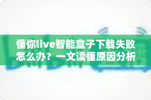 懂你live智能盒子下载失败怎么办？一文读懂原因分析与实用解决方案