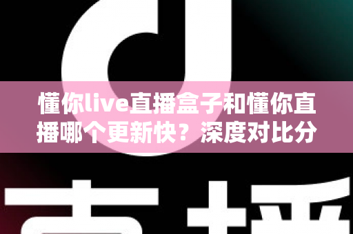 懂你live直播盒子和懂你直播哪个更新快？深度对比分析与选购指南