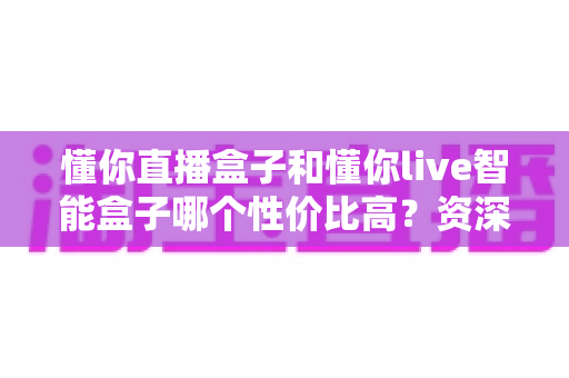 懂你直播盒子和懂你live智能盒子哪个性价比高?资深实测对比全解析,看完再买不花冤枉钱 懂你直播盒子和懂你live智能盒子哪个性价比高?资深实测对比全解析,看完再买不花冤枉钱