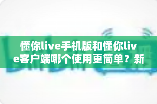 懂你live手机版和懂你live客户端哪个使用更简单？新手必看全维度使用体验深度对比指南