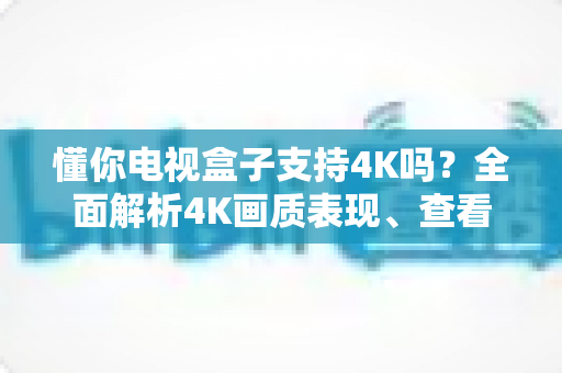 懂你电视盒子支持4K吗?全面解析4K画质表现、查看方法与优化技巧 懂你电视盒子支持4K吗?全面解析4K画质表现、查看方法与优化技巧