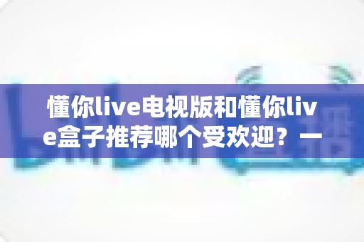 懂你live电视版和懂你live盒子推荐哪个受欢迎？一文帮你选对大屏观影方案