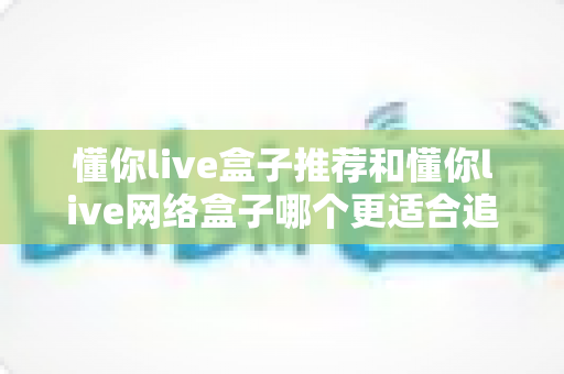 懂你live盒子推荐和懂你live网络盒子哪个更适合追剧?追剧党必看的深度选购指南 懂你live盒子推荐和懂你live网络盒子哪个更适合追剧?追剧党必看的深度选购指南