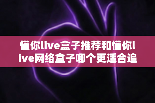 懂你live盒子推荐和懂你live网络盒子哪个更适合追剧?追剧党必看的深度选购指南 懂你live盒子推荐和懂你live网络盒子哪个更适合追剧?追剧党必看的深度选购指南