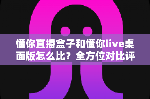 懂你直播盒子和懂你live桌面版怎么比？全方位对比评测帮你选对开播利器