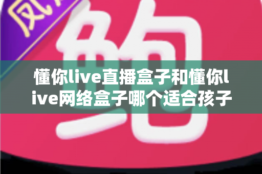 懂你live直播盒子和懂你live网络盒子哪个适合孩子？——家长选购前必看的全面对比指南