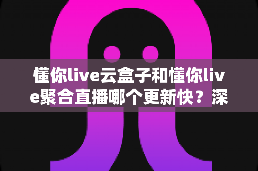 懂你live云盒子和懂你live聚合直播哪个更新快?深度对比解析,帮你选对更新最快的观赛工具 懂你live云盒子和懂你live聚合直播哪个更新快?深度对比解析,帮你选对更新最快的观赛工具