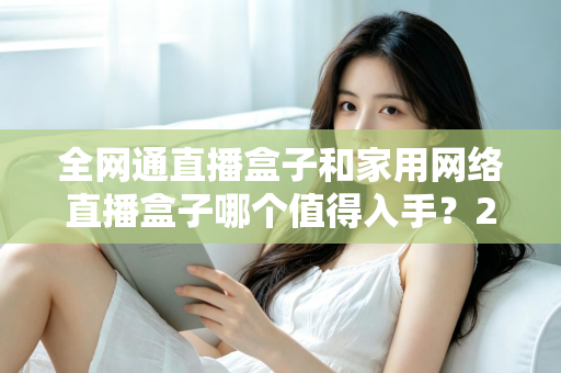 全网通直播盒子和家用网络直播盒子哪个值得入手？2025最新选购指南与深度对比分析